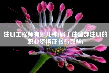注册工程师有哪几种(属于住建部注册的职业资格证书有哪些)