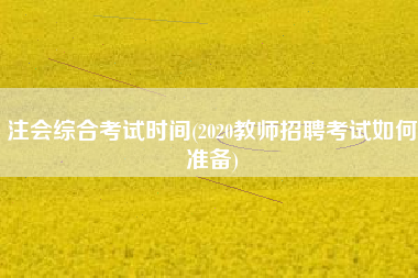 注会综合考试时间(2020教师招聘考试如何准备)