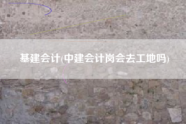 基建会计(中建会计岗会去工地吗)