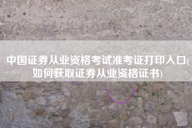 中国证券从业资格考试准考证打印入口(如何获取证券从业资格证书)