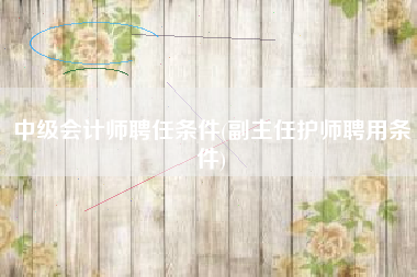 中级会计师聘任条件(副主任护师聘用条件)