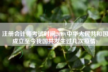 注册会计师考试时间2019(中华人民共和国成立至今我国共发生过几次疫情)