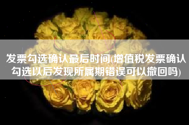发票勾选确认最后时间(增值税发票确认勾选以后发现所属期错误可以撤回吗)