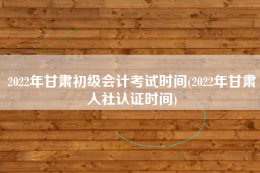 2022年甘肃初级会计考试时间(2022年甘肃人社认证时间)