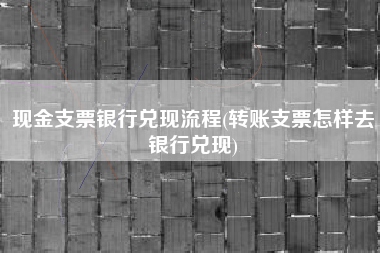 现金支票银行兑现流程(转账支票怎样去银行兑现)