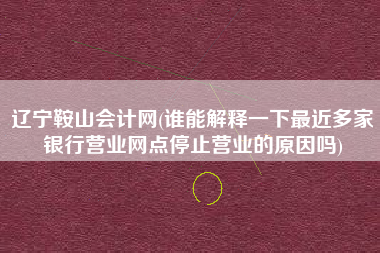 辽宁鞍山会计网(谁能解释一下最近多家银行营业网点停止营业的原因吗)