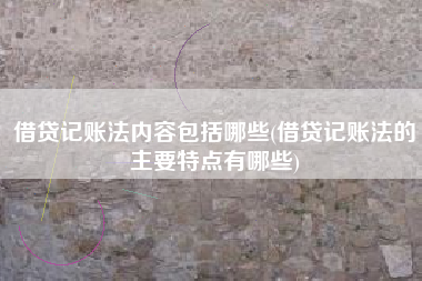 借贷记账法内容包括哪些(借贷记账法的主要特点有哪些)