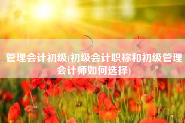 管理会计初级(初级会计职称和初级管理会计师如何选择)