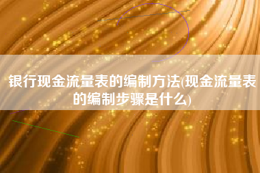 银行现金流量表的编制方法(现金流量表的编制步骤是什么)