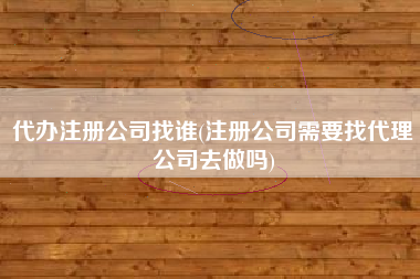 代办注册公司找谁(注册公司需要找代理公司去做吗)