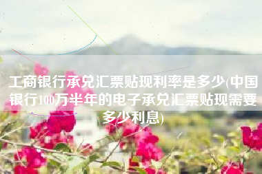 工商银行承兑汇票贴现利率是多少(中国银行100万半年的电子承兑汇票贴现需要多少利息)