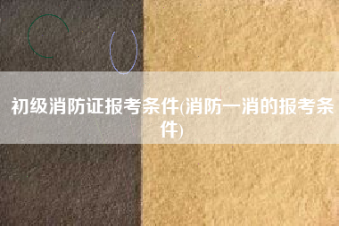 初级消防证报考条件(消防一消的报考条件)