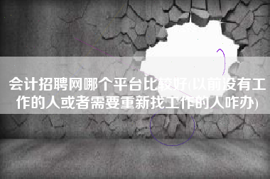 会计招聘网哪个平台比较好(以前没有工作的人或者需要重新找工作的人咋办)