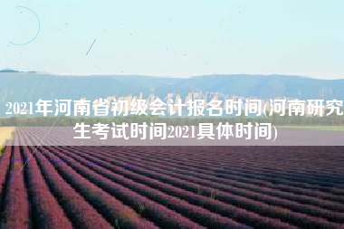 2021年河南省初级会计报名时间(河南研究生考试时间2021具体时间)