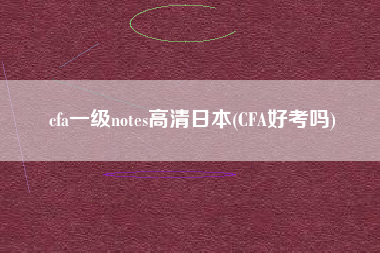 cfa一级notes高清日本(CFA好考吗)