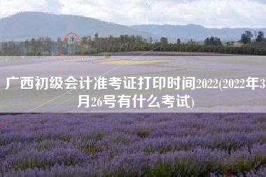 广西初级会计准考证打印时间2022(2022年3月26号有什么考试)