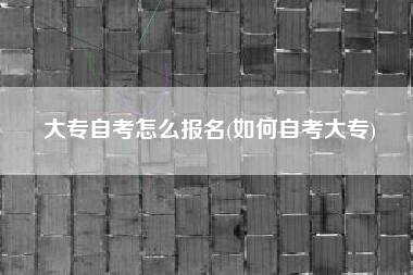 大专自考怎么报名(如何自考大专)