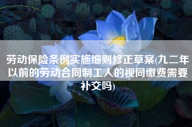 劳动保险条例实施细则修正草案(九二年以前的劳动合同制工人的视同缴费需要补交吗)