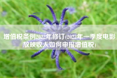 增值税条例2022年修订(2022年一季度电影放映收入如何申报增值税)