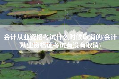 会计从业资格考试什么时候取消的(会计从业资格证考试有没有取消)