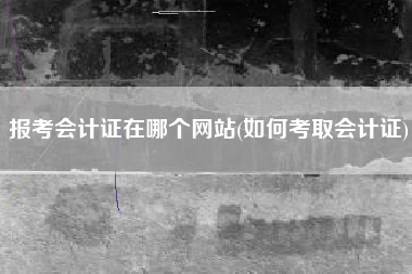 详细阅读:报考会计证在哪个网站(如何考取会计证) 报考会计证在哪个网站(如何考取会计证)