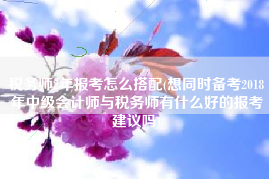 税务师2年报考怎么搭配(想同时备考2018年中级会计师与税务师有什么好的报考建议吗)