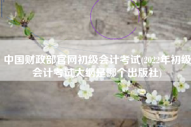 中国财政部官网初级会计考试(2022年初级会计考试大纲是哪个出版社)