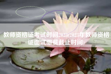 教师资格证考试时间2023(2023年教师资格证面试缴费截止时间)