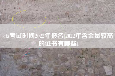 cfa考试时间2022年报名(2022年含金量较高的证书有哪些)