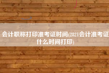 会计职称打印准考证时间(2821会计准考证什么时间打印)