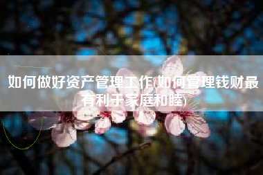 如何做好资产管理工作(如何管理钱财最有利于家庭和睦)