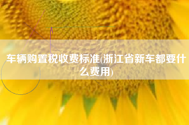 车辆购置税收费标准(浙江省新车都要什么费用)