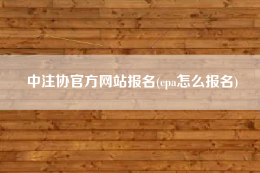 中注协官方网站报名(cpa怎么报名)