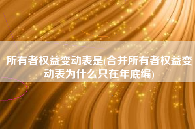 所有者权益变动表是(合并所有者权益变动表为什么只在年底编)