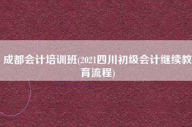 成都会计培训班(2021四川初级会计继续教育流程)