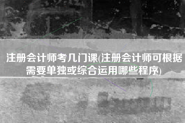 注册会计师考几门课(注册会计师可根据需要单独或综合运用哪些程序)