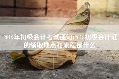 详细阅读:2019年初级会计考试通知(2018初级会计证的领取地点和流程是什么) 2019年初级会计考试通知(2018初级会计证的领取地点和流程是什么)