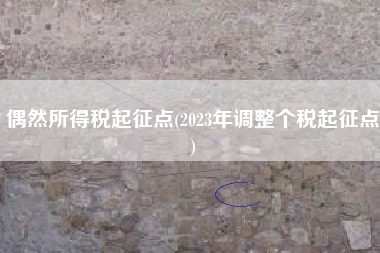 偶然所得税起征点(2023年调整个税起征点)