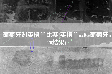 葡萄牙对英格兰比赛(英格兰u20vs葡萄牙u20结果)