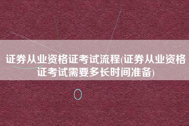 证券从业资格证考试流程(证券从业资格证考试需要多长时间准备)