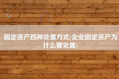 固定资产四种处置方式(企业固定资产为什么要处置)