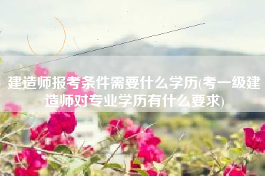 建造师报考条件需要什么学历(考一级建造师对专业学历有什么要求)