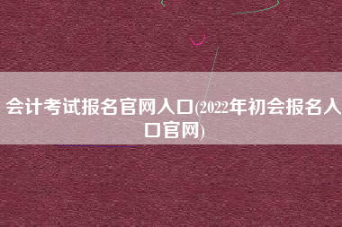 会计考试报名官网入口(2022年初会报名入口官网)