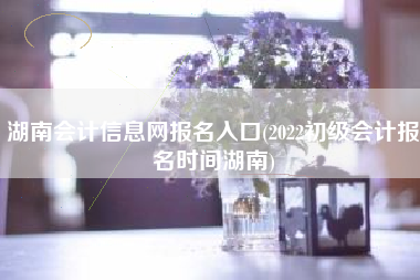 湖南会计信息网报名入口(2022初级会计报名时间湖南)