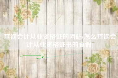 查询会计从业资格证的网站(怎么查询会计从业资格证书的真假)