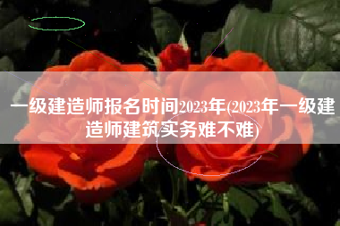 一级建造师报名时间2023年(2023年一级建造师建筑实务难不难)