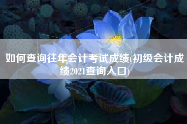 如何查询往年会计考试成绩(初级会计成绩2021查询入口)