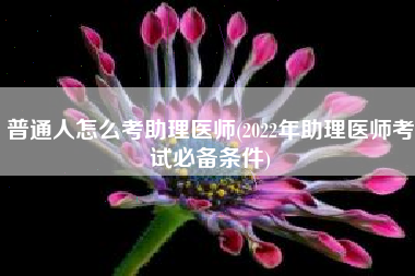 普通人怎么考助理医师(2022年助理医师考试必备条件)