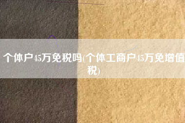 个体户45万免税吗(个体工商户45万免增值税)