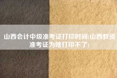 山西会计中级准考证打印时间(山西教资准考证为啥打印不了)